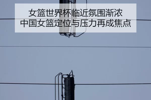 女篮世界杯临近氛围渐浓 中国女篮定位与压力再成焦点（leyu）